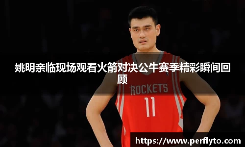 姚明亲临现场观看火箭对决公牛赛季精彩瞬间回顾