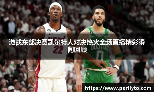 激战东部决赛凯尔特人对决热火全场直播精彩瞬间回顾