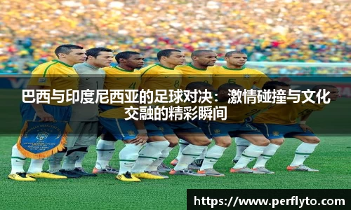 巴西与印度尼西亚的足球对决：激情碰撞与文化交融的精彩瞬间