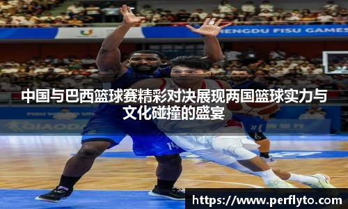 中国与巴西篮球赛精彩对决展现两国篮球实力与文化碰撞的盛宴